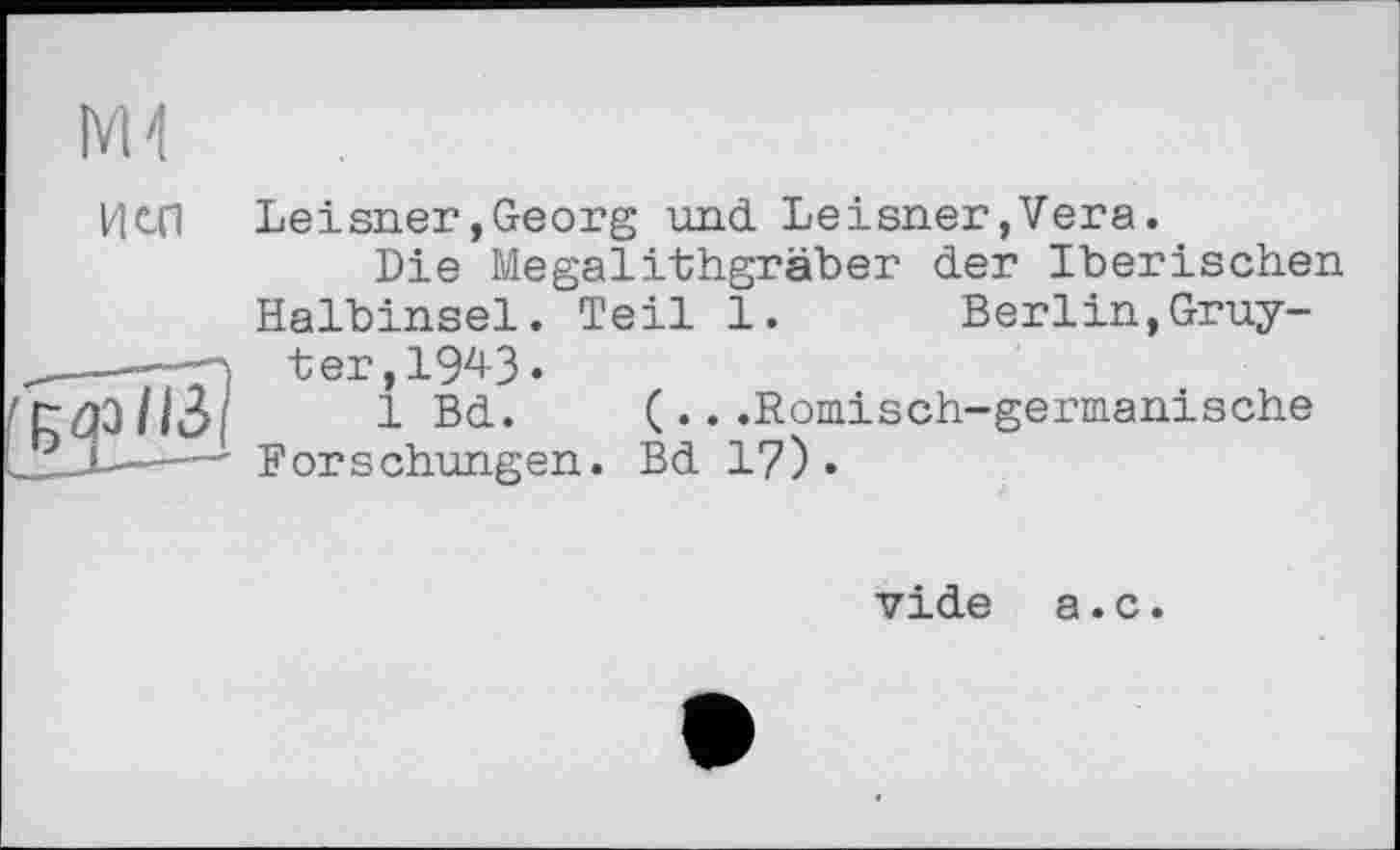 ﻿М4
ИС(1 Leisner »Georg und Leisner, Vera.
Die Megalithgräber der Iberischen Halbinsel. Teil 1. Berlin,Gruy-
--—-n t er, 1943 •
(r Ql ИЗ І	1 Bd. (...Römisch-germanische
---Forschungen. Bd 17)»
vide а.с